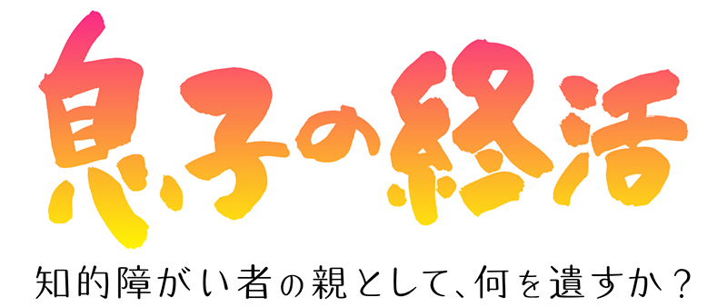 息子の終活　～知的障害者の親として、何を遺すか？～