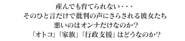 
産んでも育てられない…。そのひと言だけで批判の声にさらされる彼女たち。
悪いのはオンナだけなのか？「オトコ」「家族」「行政支援」はどうなのか？
