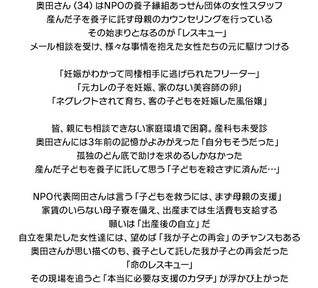 
 奥田さん（34）はNPOの養子縁組あっせん団体の女性スタッフ。
産んだ子を養子に託す母親のカウンセリングを行っている。その始まりとなるのが「レスキュー」。
メール相談を受け、様々な事情を抱えた女性たちの元に駆けつける。

「妊娠がわかって同棲相手に逃げられたフリーター」
「元カレの子を妊娠、家のない美容師の卵」
「ネグレクトされて育ち、客の子どもを妊娠した風俗嬢」

皆、親にも相談できない家庭環境で困窮。産科も未受診。
奥田さんには3年前の記憶がよみがえった「自分もそうだった」。
孤独のどん底で助けを求めるしかなかった。産んだ子どもを養子に託して思う「子どもを殺さずに済んだ…」。

NPO代表岡田さんは言う「子どもを救うには、まず母親の支援」。
家賃のいらない母子寮を備え、出産までは生活費も支給する。願いは「出産後の自立」だ。
自立を果たした女性達には、望めば「我が子との再会」のチャンスもある。
奥田さんが思い描くのも、養子として託した我が子との再会だった。
「命のレスキュー」。その現場を追うと「本当に必要な支援のカタチ」が浮かび上がった。