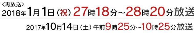 <再放送>2018年1月1日(祝)27:18～放送 / 2017年10月14日(土)午前9時25分〜10時25分放送