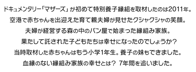 ドキュメンタリー「マザーズ」が初めて特別養子縁組を取材したのは2011年。空港で赤ちゃんを出迎えた育て親夫婦が見せたクシャクシャの笑顔。夫婦が経営する森の中のパン屋で始まった縁組み家族。果たして託された子どもたちは幸せになったのでしょうか？当時取材した赤ちゃんはもう小学1年生。養子の妹もできました。血縁のない縁組み家族の幸せとは？ 7年間を追いました。