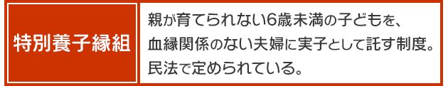 【特別養子縁組】＝親が育てられない6歳未満の子どもを、血縁関係のない夫婦に実子として託す制度。民法で定められている。