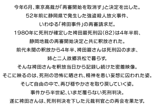 
今年６月、東京高裁が「再審開始を取消す」と決定を出した。
５２年前に静岡県で発生した強盗殺人放火事件、いわゆる「袴田事件」の再審請求だ。
１９８０年に死刑が確定した袴田巖死刑囚（８２）は４年半前、静岡地裁の再審開始決定と共に釈放された。前代未聞の釈放から４年半、袴田巖さんは死刑囚のまま、姉と二人故郷浜松で暮らす。そんな袴田さんを釈放当日から記録し続けた密着映像。そこに映るのは、死刑の恐怖に晒され、精神を患い妄想に囚われた姿。そして自由の中で、再び穏やかさを取り戻していく姿。事件から半世紀、いまだ覆らない死刑判決。遂に袴田さんは、死刑判決を下した元裁判官との再会を果たす。