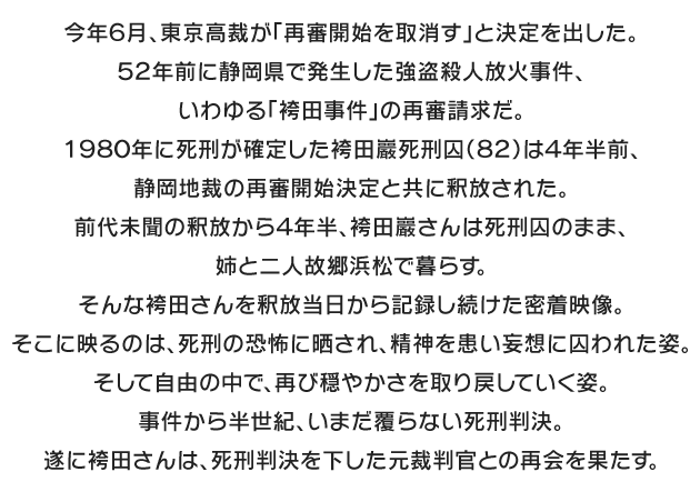 
今年６月、東京高裁が「再審開始を取消す」と決定を出した。
５２年前に静岡県で発生した強盗殺人放火事件、いわゆる「袴田事件」の再審請求だ。
１９８０年に死刑が確定した袴田巖死刑囚（８２）は４年半前、静岡地裁の再審開始決定と共に釈放された。前代未聞の釈放から４年半、袴田巖さんは死刑囚のまま、姉と二人故郷浜松で暮らす。そんな袴田さんを釈放当日から記録し続けた密着映像。そこに映るのは、死刑の恐怖に晒され、精神を患い妄想に囚われた姿。そして自由の中で、再び穏やかさを取り戻していく姿。事件から半世紀、いまだ覆らない死刑判決。遂に袴田さんは、死刑判決を下した元裁判官との再会を果たす。