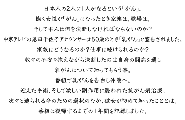 
日本人の2人に1人がなるという「がん」。
働く女性が「がん」になったとき家族は、職場は、そして本人は何を決断しなければならないのか？
中京テレビの恩田千佐子アナウンサーは５０歳のとき「乳がん」と宣告されました。
家族はどうなるのか？仕事は続けられるのか？
数々の不安を抱えながら決断したのは自身の闘病を通し乳がんについて知ってもらう事。
番組で乳がんを告白し休養へ。
迎えた手術、そして激しい副作用に襲われた抗がん剤治療。
次々と迫られる命のための選択のなか、彼女が初めて知ったこととは。
番組に復帰するまでの１年間を記録しました。
