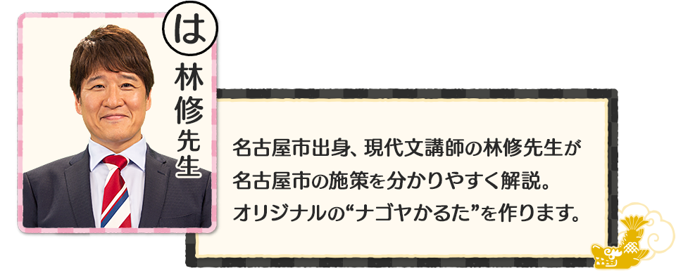 名古屋市出身、現代文講師の林修先生が名古屋市の施策を分かりやすく解説。オリジナルの“ナゴヤかるた”を作ります。