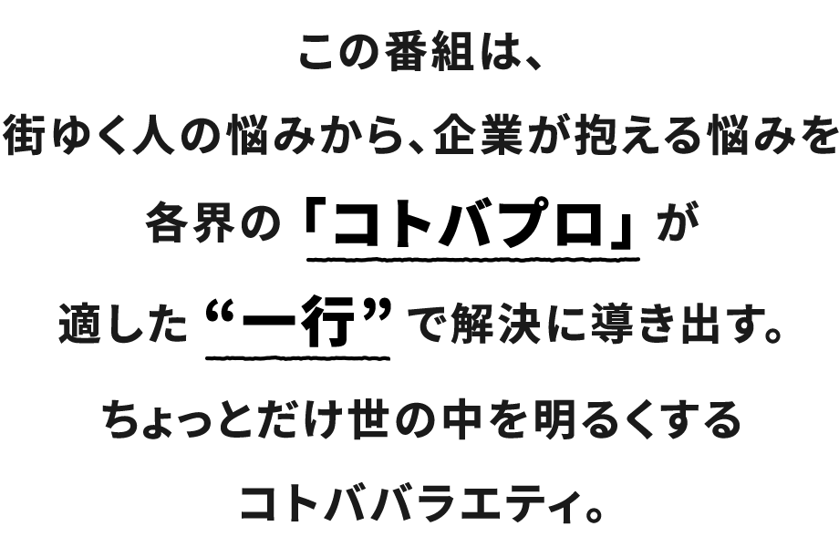 この番組は、街ゆく人の悩みから、企業が抱える悩みを各界の「コトバプロ」が適した“一行”で解決に導き出す。ちょっとだけ世の中を明るくするコトババラエティ。