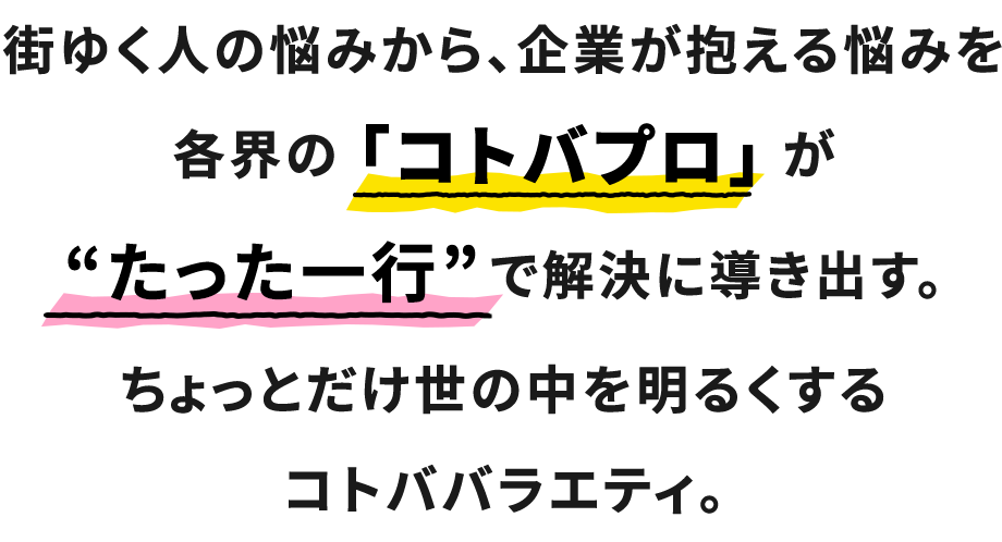 この番組は、街ゆく人の悩みから、企業が抱える悩みを各界の「コトバプロ」が適した“一行”で解決に導き出す。ちょっとだけ世の中を明るくするコトババラエティ。