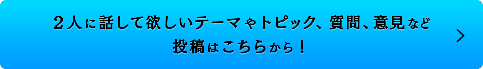 ２人に話して欲しいテーマやトピック、質問、意見など 投稿はこちらから！