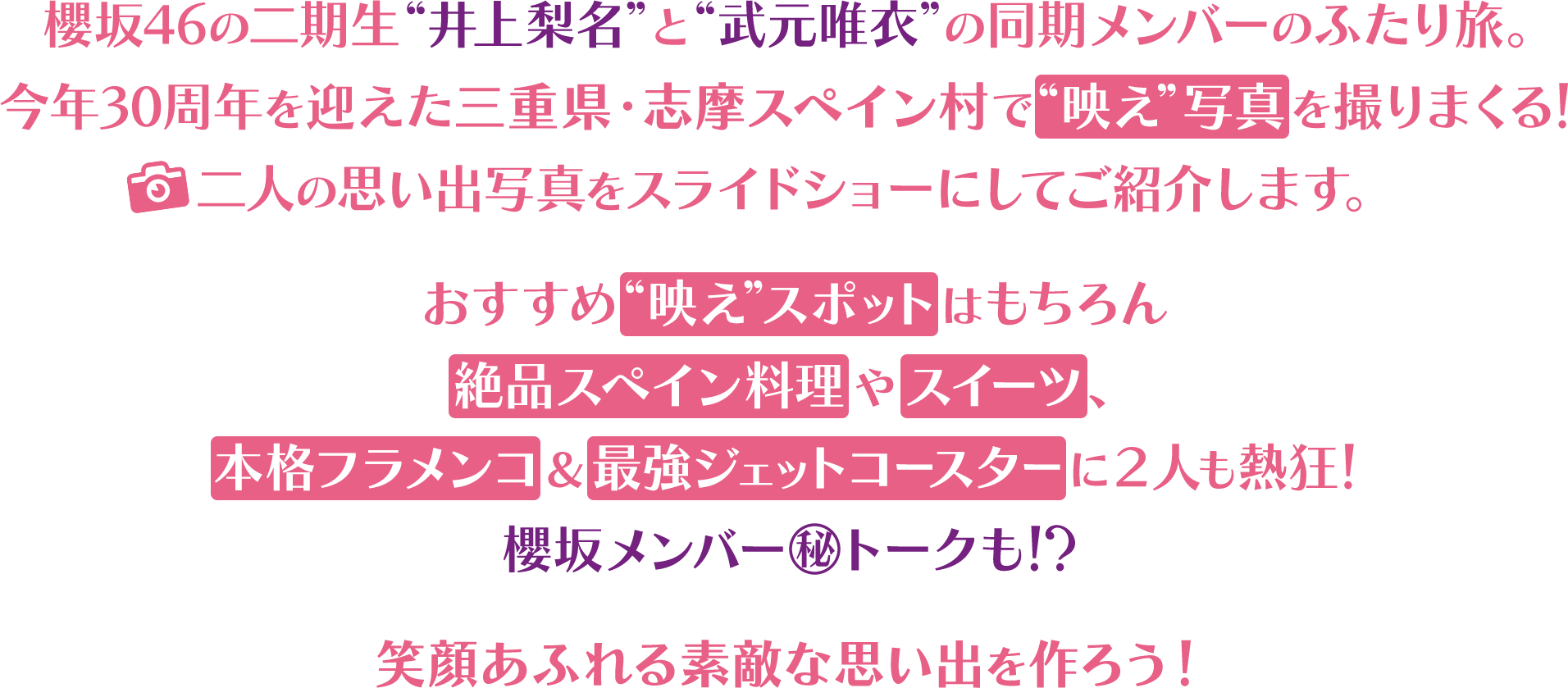 櫻坂46の二期生“井上梨名”と“武元唯衣”の同期メンバーのふたり旅。今年30周年を迎えた三重県・志摩スペイン村で“映え”写真を撮りまくる！二人の思い出写真をスライドショーにしてご紹介します。おすすめ“映えスポット”はもちろん絶品スペイン料理やスイーツ、本格フラメンコ＆最強ジェットコースターに２人も熱狂！櫻坂メンバー㊙トークも！？笑顔あふれる素敵な思い出を作ろう！