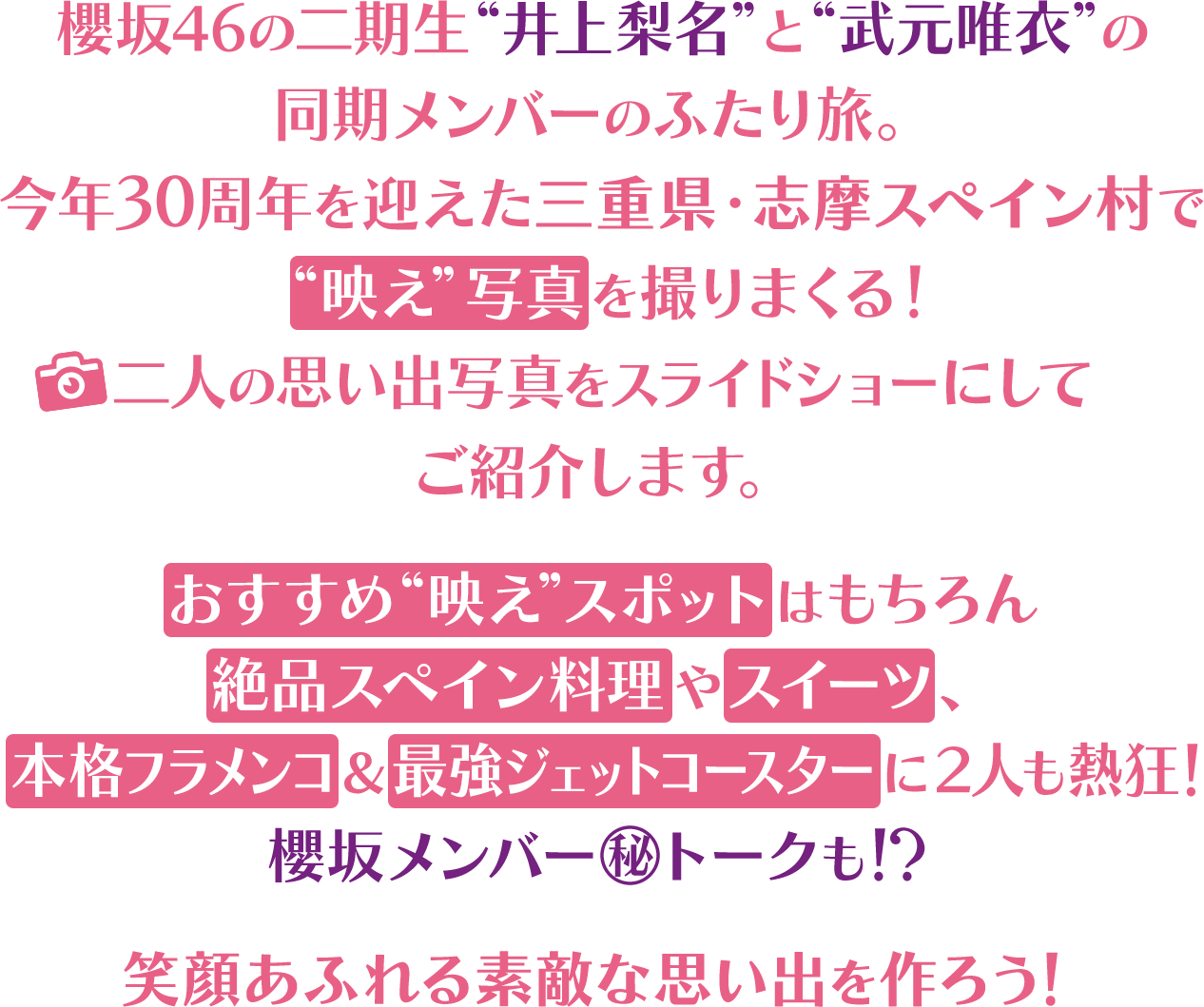 櫻坂46の二期生“井上梨名”と“武元唯衣”の同期メンバーのふたり旅。今年30周年を迎えた三重県・志摩スペイン村で“映え”写真を撮りまくる！二人の思い出写真をスライドショーにしてご紹介します。おすすめ“映えスポット”はもちろん絶品スペイン料理やスイーツ、本格フラメンコ＆最強ジェットコースターに２人も熱狂！櫻坂メンバー㊙トークも！？笑顔あふれる素敵な思い出を作ろう！