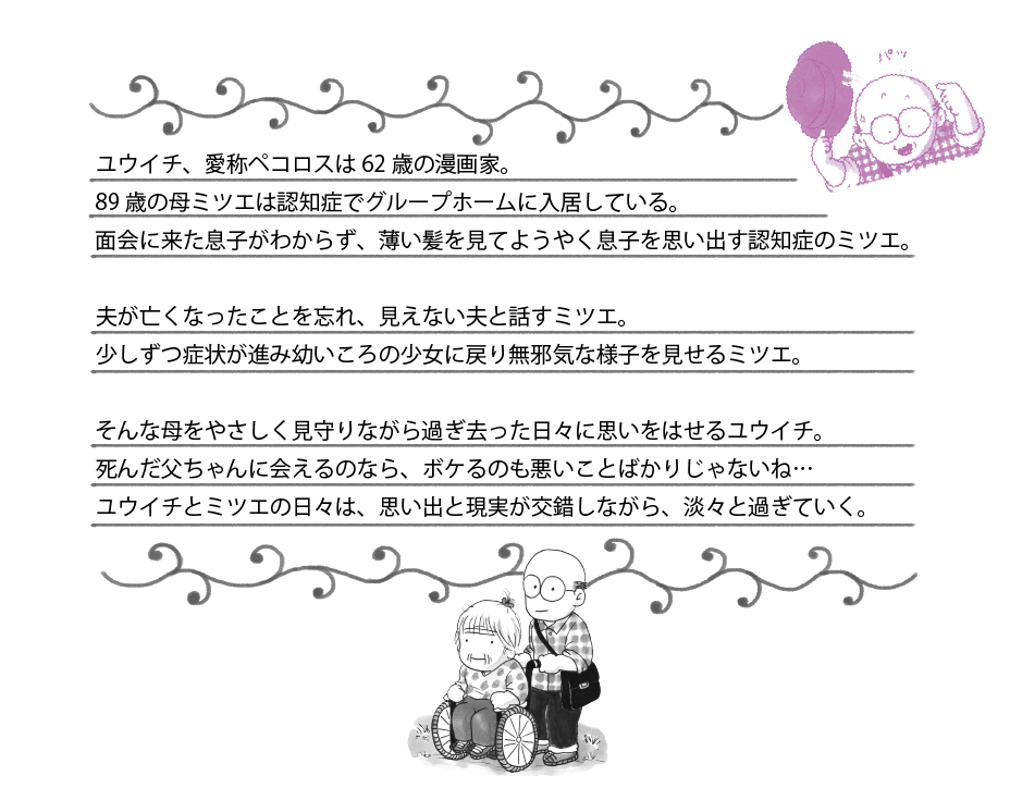 ユウイチ、愛称ペコロスは62歳の漫画家。89歳の母ミツエは認知症でグループホームに入居している。面会に来た息子がわからず、薄い髪を見てようやく息子を思い出す認知症のミツエ。夫が亡くなったことを忘れ、見えない夫と話すミツエ。少しずつ症状が進み幼いころの少女に戻り無邪気な様子を見せるミツエ。そんな母をやさしく見守りながら過ぎ去った日々に思いをはせるユウイチ。死んだ父ちゃんに会えるのなら、ボケるのも悪いことばかりじゃないね…ユウイチとミツエの日々は、思い出と現実が交錯しながら、淡々と過ぎていく。