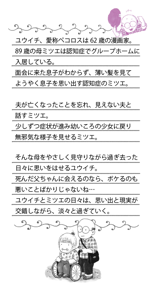 ユウイチ、愛称ペコロスは62歳の漫画家。89歳の母ミツエは認知症でグループホームに入居している。面会に来た息子がわからず、薄い髪を見てようやく息子を思い出す認知症のミツエ。夫が亡くなったことを忘れ、見えない夫と話すミツエ。少しずつ症状が進み幼いころの少女に戻り無邪気な様子を見せるミツエ。そんな母をやさしく見守りながら過ぎ去った日々に思いをはせるユウイチ。死んだ父ちゃんに会えるのなら、ボケるのも悪いことばかりじゃないね…ユウイチとミツエの日々は、思い出と現実が交錯しながら、淡々と過ぎていく。