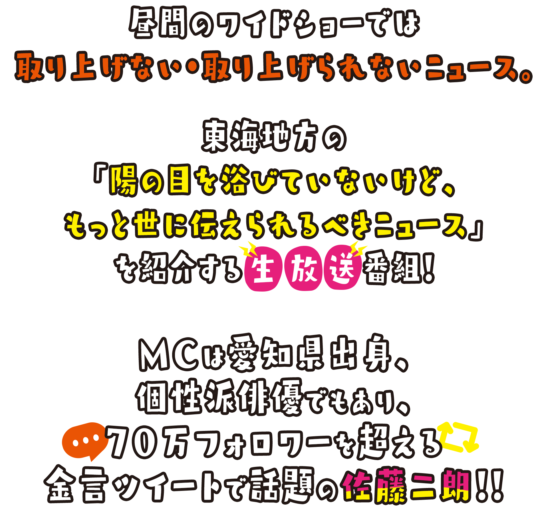 昼間のワイドショーでは取り上げない・取り上げられないニュース。東海地方の「陽の目を浴びていないけど、もっと世に伝えられるべきニュース」を紹介する生放送番組！MCは愛知県出身、個性派俳優でもあり、70万フォロワーを超える金言ツイートで話題の佐藤二朗！！