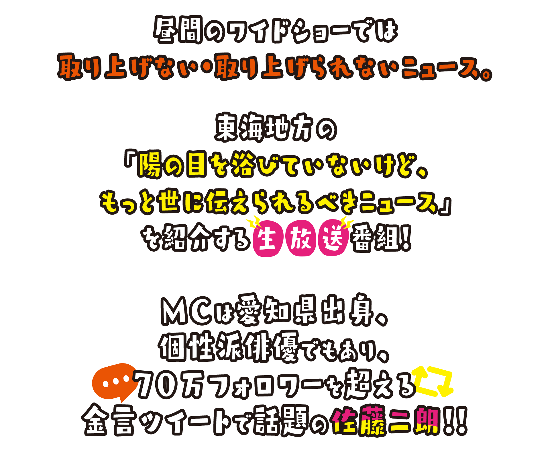 昼間のワイドショーでは取り上げない・取り上げられないニュース。東海地方の「陽の目を浴びていないけど、もっと世に伝えられるべきニュース」を紹介する生放送番組！MCは愛知県出身、個性派俳優でもあり、70万フォロワーを超える金言ツイートで話題の佐藤二朗！！