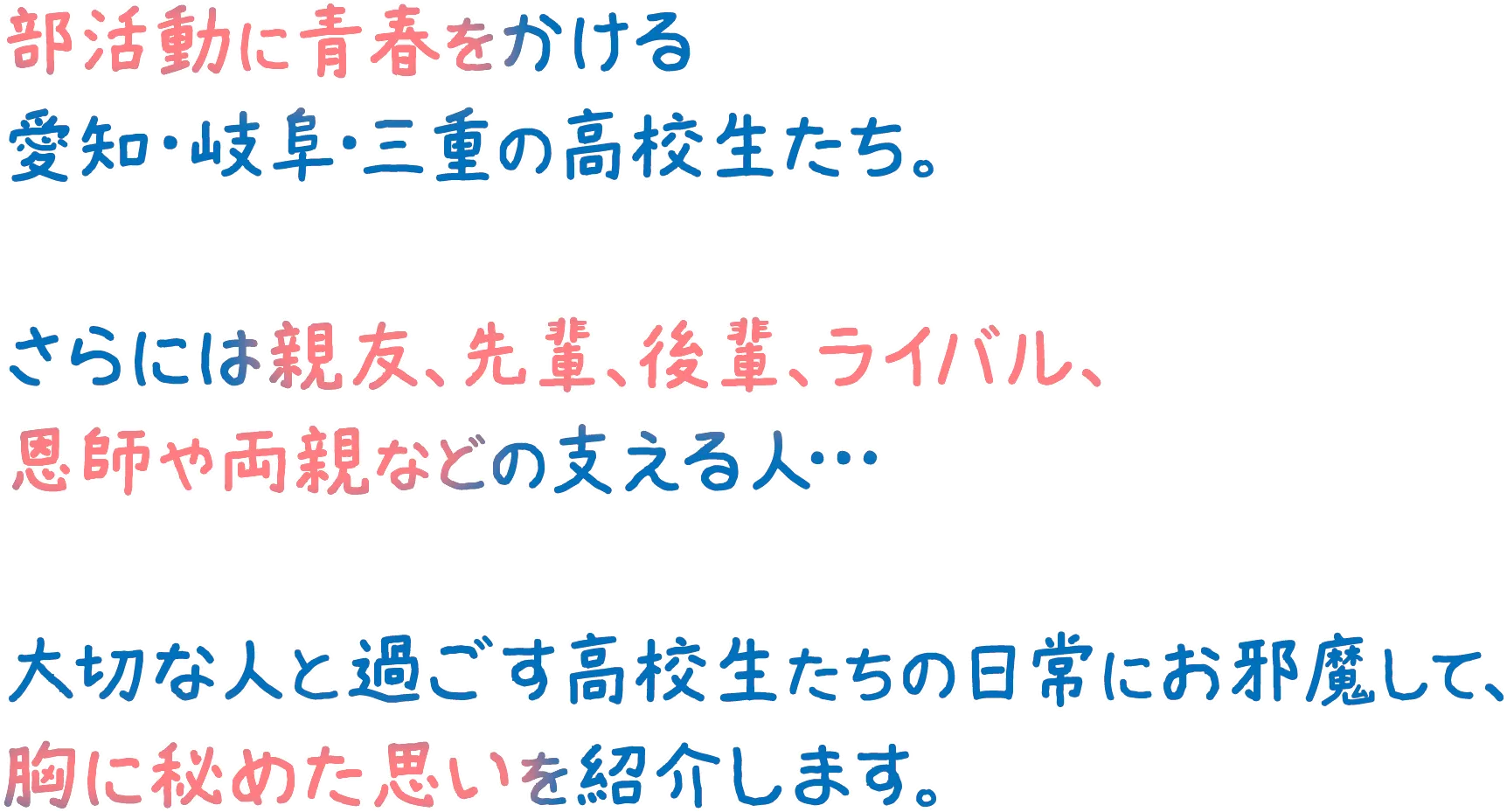 部活動に青春をかける愛知・岐阜・三重の高校生たち。さらには親友、先輩、後輩、ライバル、恩師や両親などの支える人…大切な人と過ごす高校生たちの日常にお邪魔して、胸に秘めた思いを紹介します。