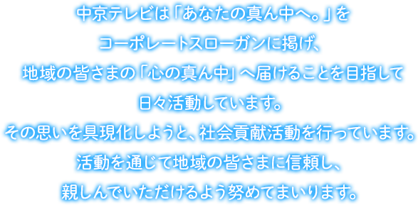 中京テレビは「あなたの真ん中へ。」をコーポレートスローガンに掲げ、地域の皆さまの「心の真ん中」へ届けることを目指して日々活動しています。その思いを具現化しようと、社会貢献活動を行っています。活動を通じて地域の皆さまに信頼し、親しんでいただけるよう努めてまいります。