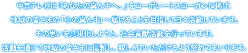 中京テレビは「あなたの真ん中へ。」をコーポレートスローガンに掲げ、地域の皆さまの「心の真ん中」へ届けることを目指して日々活動しています。その思いを具現化しようと、社会貢献活動を行っています。活動を通じて地域の皆さまに信頼し、親しんでいただけるよう努めてまいります。