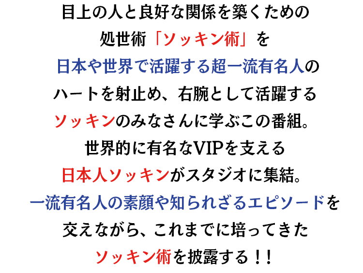 目上の人と良好な関係を築くための処世術「ソッキン術」を日本や世界で活躍する超一流有名人のハートを射止め、右腕として活躍するソッキンのみなさんに学ぶこの番組。世界的に有名なVIPを支える日本人ソッキンがスタジオに集結。超一流有名人の素顔や知られざるエピソードを交えながら、これまでに培ってきたソッキン術を披露する！！