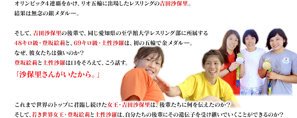 オリンピック４連覇をかけ、リオ五輪に出場したレスリングの吉田沙保里。結果は無念の銀メダルー。そして、吉田沙保里の後輩で、同じ愛知県の至学館大学レスリング部に所属する48キロ級・登坂絵莉と、69キロ級・土性沙羅は、初の五輪で金メダルー。なぜ、彼女たちは強いのか？登坂絵莉と土性沙羅は口をそろえて、こう話す。「沙保里さんがいたから」。これまで世界のトップに君臨し続けた女王・吉田沙保里は、後輩たちに何を伝えたのか？そして、若き世界女王・登坂絵莉と土性沙羅は、自分たちの後輩にその遺伝子を受け継いでいくことができるのか？