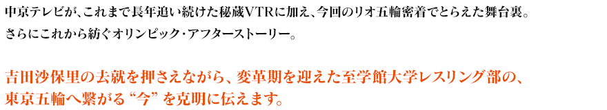 中京テレビが、これまで長年追い続けた秘蔵VTRに加え、今回のリオ五輪密着でとらえた舞台裏。さらにこれから紡ぐオリンピック・アフターストーリー。吉田沙保里の去就を押さえながら、変革期を迎えた至学館大学レスリング部の、東京五輪へ繋がる“今”を克明に伝えます。