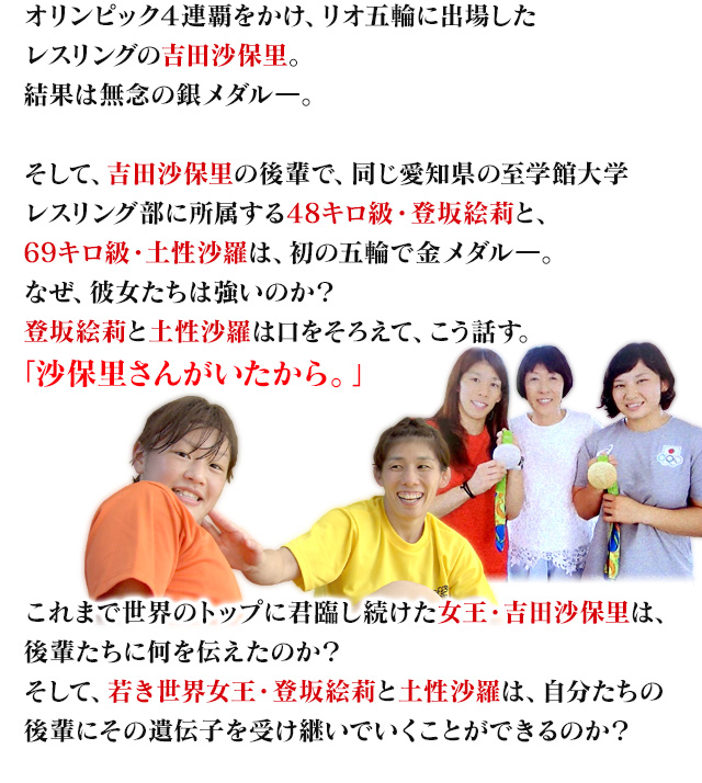 オリンピック４連覇をかけ、リオ五輪に出場したレスリングの吉田沙保里。結果は無念の銀メダルー。そして、吉田沙保里の後輩で、同じ愛知県の至学館大学レスリング部に所属する48キロ級・登坂絵莉と、69キロ級・土性沙羅は、初の五輪で金メダルー。なぜ、彼女たちは強いのか？登坂絵莉と土性沙羅は口をそろえて、こう話す。「沙保里さんがいたから」。これまで世界のトップに君臨し続けた女王・吉田沙保里は、後輩たちに何を伝えたのか？そして、若き世界女王・登坂絵莉と土性沙羅は、自分たちの後輩にその遺伝子を受け継いでいくことができるのか？