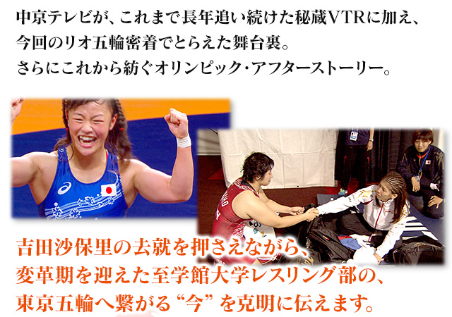 中京テレビが、これまで長年追い続けた秘蔵VTRに加え、今回のリオ五輪密着でとらえた舞台裏。さらにこれから紡ぐオリンピック・アフターストーリー。吉田沙保里の去就を押さえながら、変革期を迎えた至学館大学レスリング部の、東京五輪へ繋がる“今”を克明に伝えます。