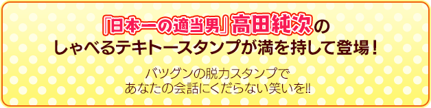 「日本一の適当男」高田純次のしゃべるテキトースタンプが満を持して登場！バツグンの脱力スタンプであなたの会話にくだらない笑いを！！
