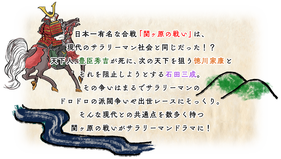 日本一有名な合戦「関ヶ原の戦い」は、現代のサラリーマン社会と同じだった！？天下人、豊臣秀吉が死に、次の天下を狙う徳川家康とそれを阻止しようとする石田三成。
				その争いはまるでサラリーマンのドロドロの派閥争いや出世レースにそっくり。そんな現代との共通点を数多く持つ関ヶ原の戦いがサラリーマンドラマに！