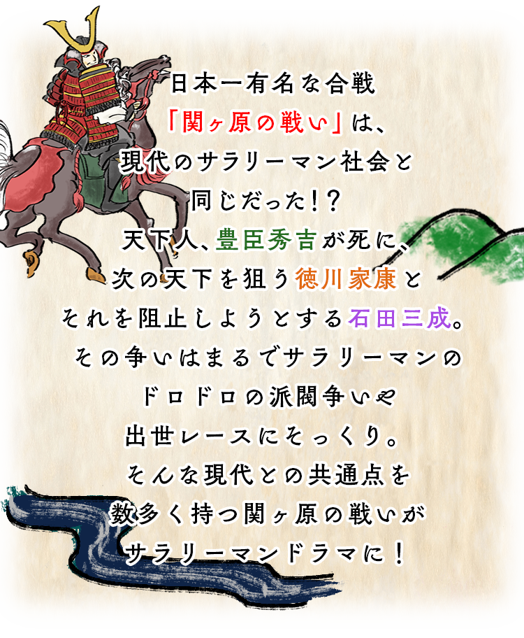 日本一有名な合戦「関ヶ原の戦い」は、現代のサラリーマン社会と同じだった！？天下人、豊臣秀吉が死に、次の天下を狙う徳川家康とそれを阻止しようとする石田三成。
				その争いはまるでサラリーマンのドロドロの派閥争いや出世レースにそっくり。そんな現代との共通点を数多く持つ関ヶ原の戦いがサラリーマンドラマに！