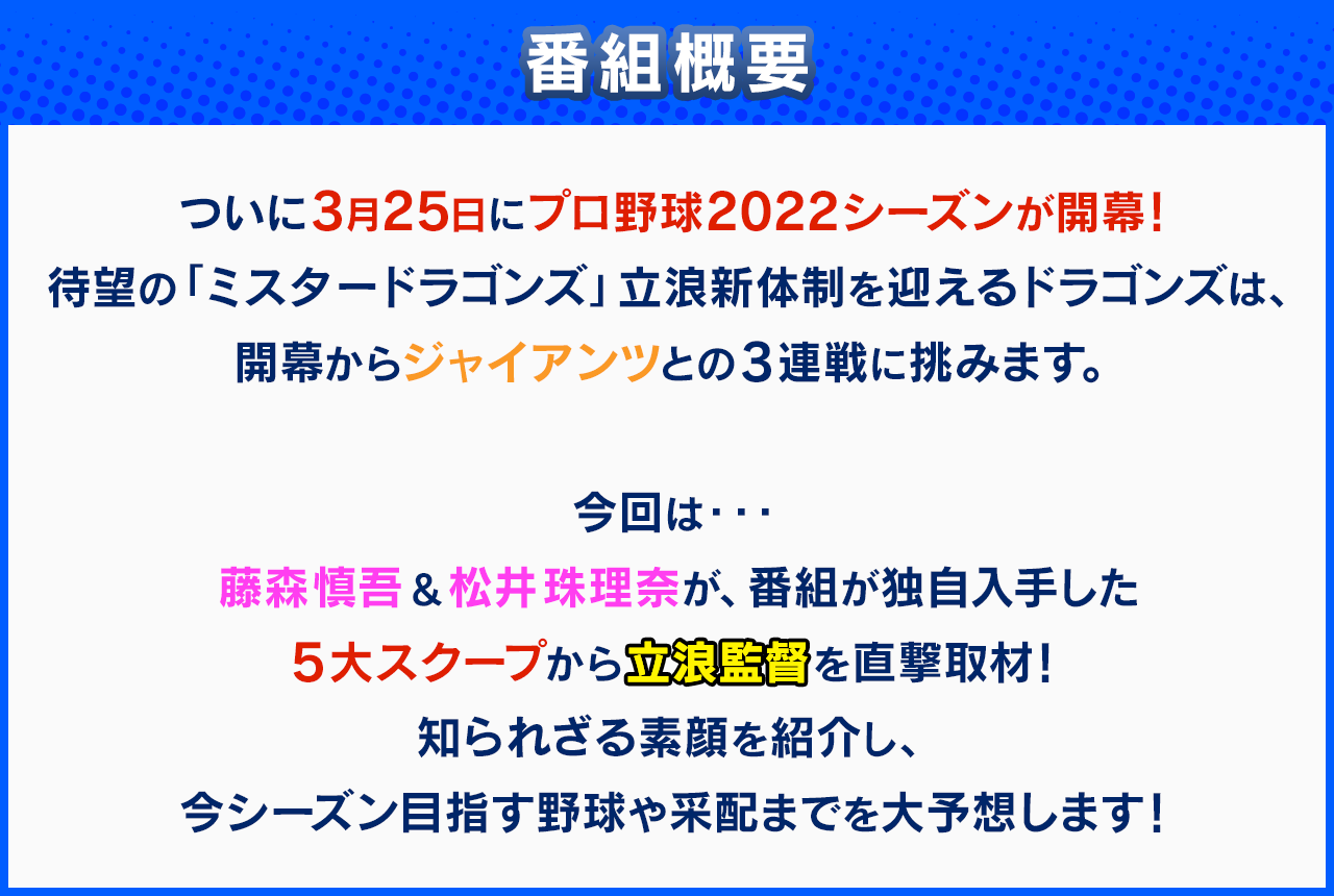 【番組概要】ついに3月25日にプロ野球2022シーズンが開幕！待望の「ミスタードラゴンズ」立浪新体制を迎えるドラゴンズは、開幕からジャイアンツとの３連戦に挑みます。今回は・・・藤森慎吾＆松井珠理奈が、番組が独自入手した５大スクープから立浪監督を直撃取材！知られざる素顔を紹介し、今シーズン目指す野球や采配までを大予想します！