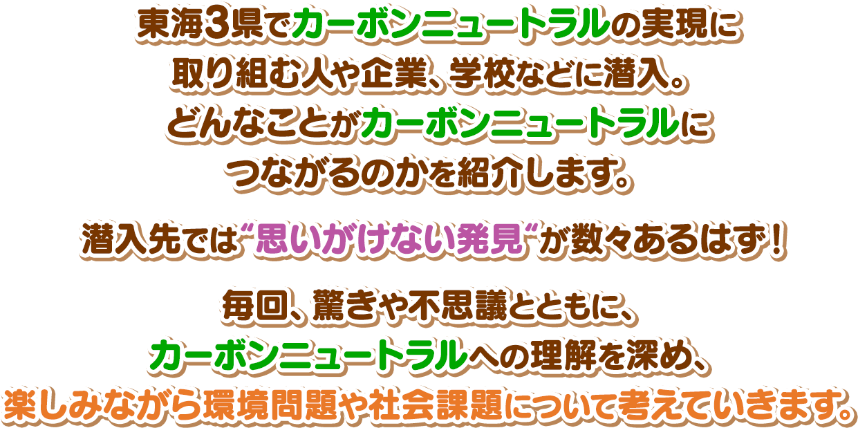 東海3県でカーボンニュートラルの実現に取り組む人や企業、学校などに潜入。どんなことがカーボンニュートラルにつながるのかを紹介します。潜入先では“思いがけない発見“が数々あるはず！毎回、驚きや不思議とともに、カーボンニュートラルへの理解を深め、楽しみながら環境問題や社会課題について考えていきます。