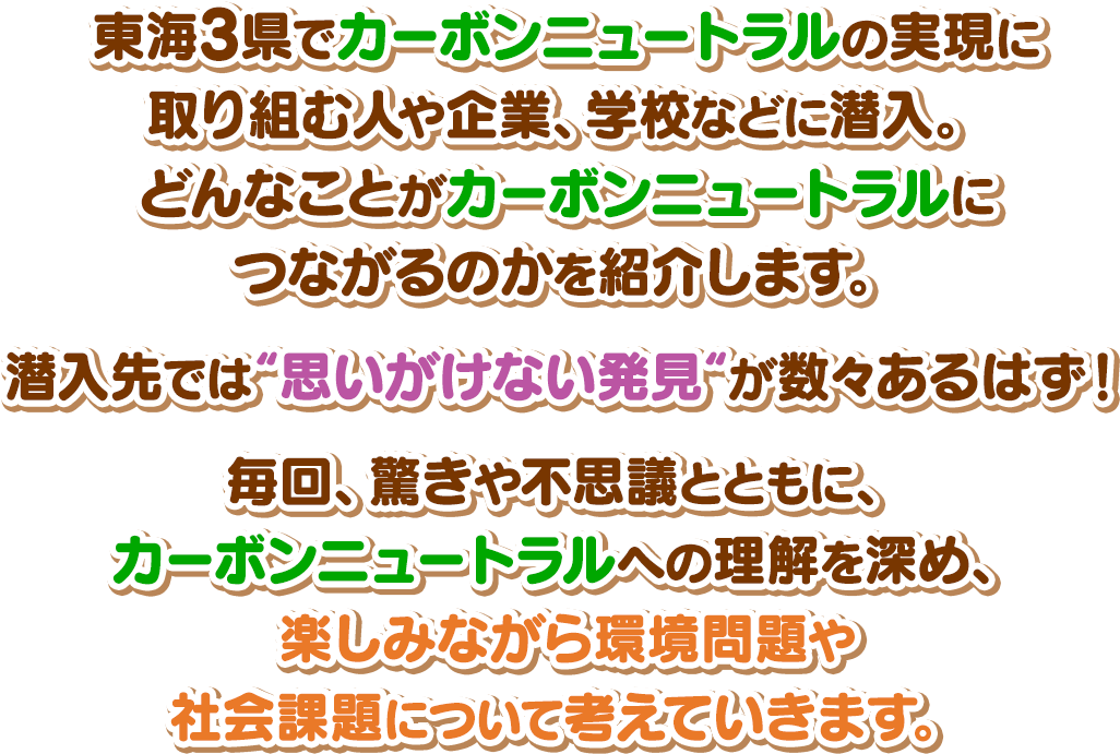 東海3県でカーボンニュートラルの実現に取り組む人や企業、学校などに潜入。どんなことがカーボンニュートラルにつながるのかを紹介します。潜入先では“思いがけない発見“が数々あるはず！毎回、驚きや不思議とともに、カーボンニュートラルへの理解を深め、楽しみながら環境問題や社会課題について考えていきます。