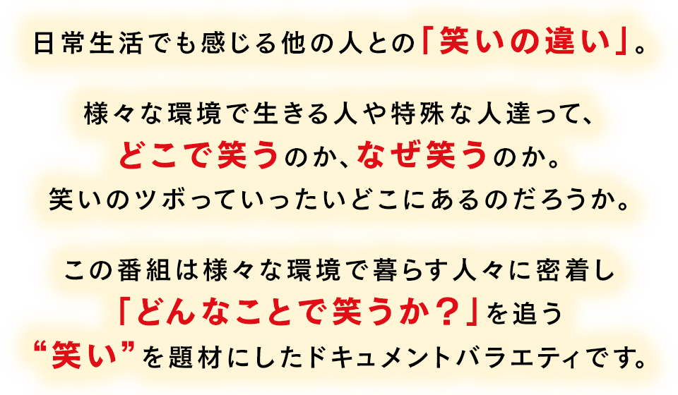 日常生活でも感じる他の人との「笑いの違い」。様々な環境で生きる人や特殊な人達って、どこで笑うのか、なぜ笑うのか。笑いのツボっていったいどこにあるのだろうか。この番組は様々な環境で暮らす人々に密着し「どんなことで笑うか？」を追う“笑い”を題材にしたドキュメントバラエティです。