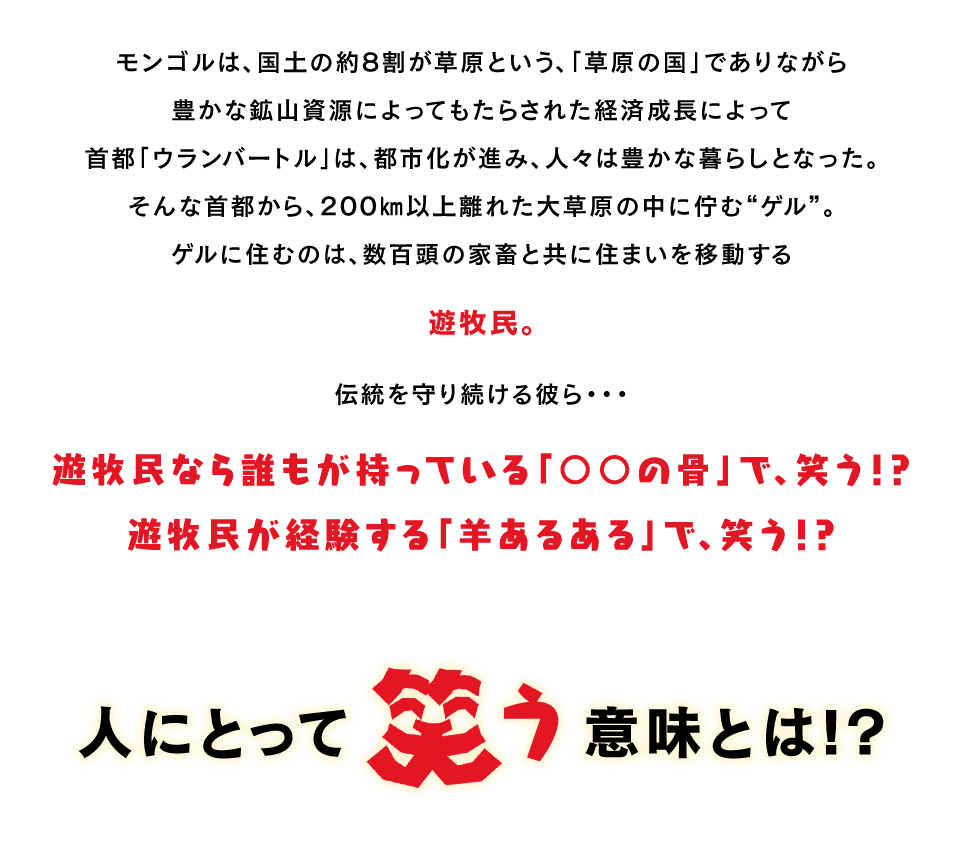 モンゴルは、国土の約8割が草原という、「草原の国」でありながら豊かな鉱山資源によってもたらされた経済成長によって首都「ウランバートル」は、都市化が進み、人々は豊かな暮らしとなった。そんな首都から、200㎞以上離れた大草原の中に佇む“ゲル”。ゲルに住むのは、数百頭の家畜と共に住まいを移動する遊牧民。　伝統を守り続ける彼ら...　遊牧民なら誰もが持っている「〇〇の骨」で、笑う!?　遊牧民が経験する「羊あるある」で、笑う!?